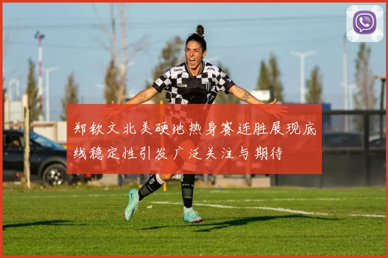 郑钦文北美硬地热身赛连胜展现底线稳定性引发广泛关注与期待