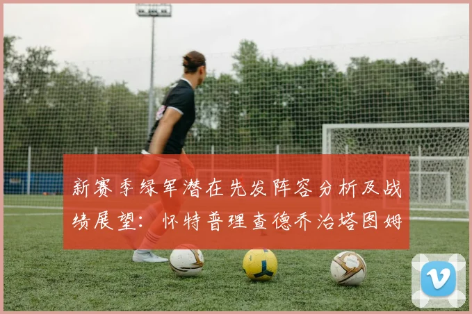 新赛季绿军潜在先发阵容分析及战绩展望：怀特普理查德乔治塔图姆奎塔组合