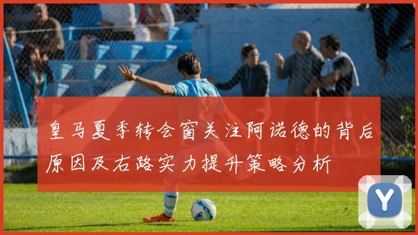 皇马夏季转会窗关注阿诺德的背后原因及右路实力提升策略分析