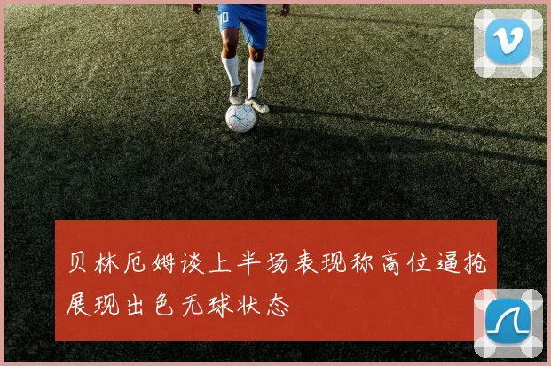 贝林厄姆谈上半场表现称高位逼抢展现出色无球状态