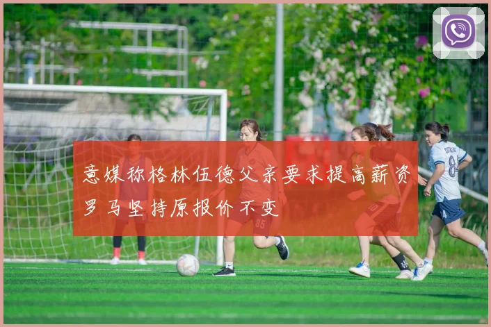 意媒称格林伍德父亲要求提高薪资罗马坚持原报价不变