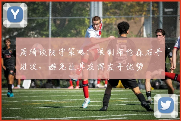 周琦谈防守策略：限制布伦森右手进攻，避免让其发挥左手优势