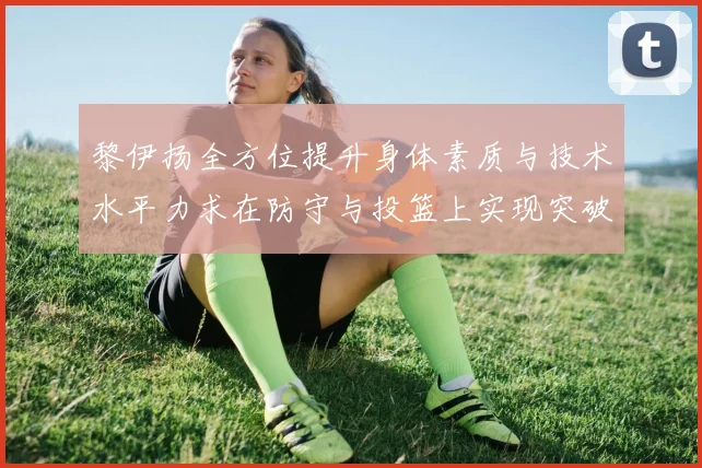 黎伊扬全方位提升身体素质与技术水平力求在防守与投篮上实现突破