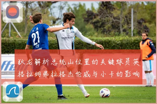 狄龙解析总统山位置的关键球员英格拉姆弗拉格杰伦威与小卡的影响力
