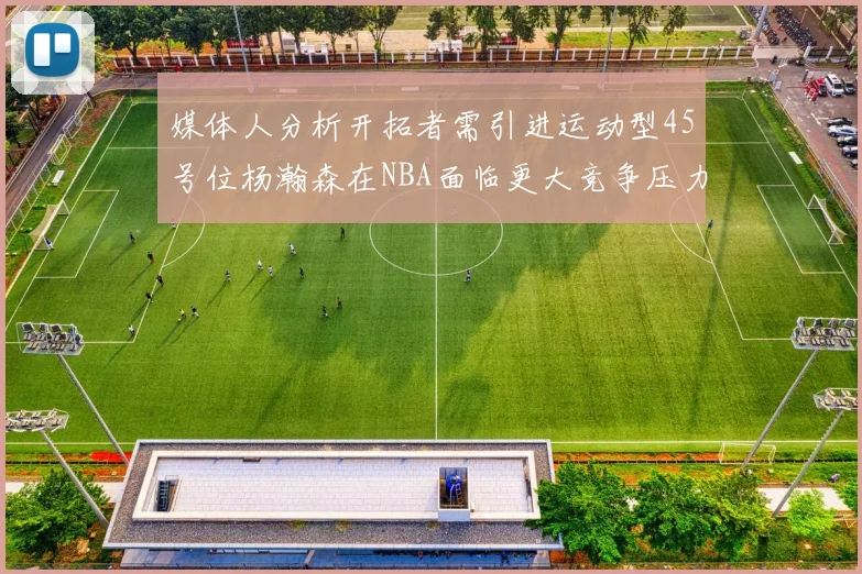 媒体人分析开拓者需引进运动型45号位杨瀚森在NBA面临更大竞争压力