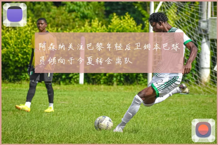 阿森纳关注巴黎年轻后卫姆本巴球员倾向于今夏转会离队