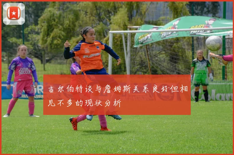 吉尔伯特谈与詹姆斯关系良好但相见不多的现状分析