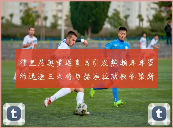 穆里尼奥重返皇马引发热潮库库签约迅速三大将与赫迪拉助教齐聚新阵容