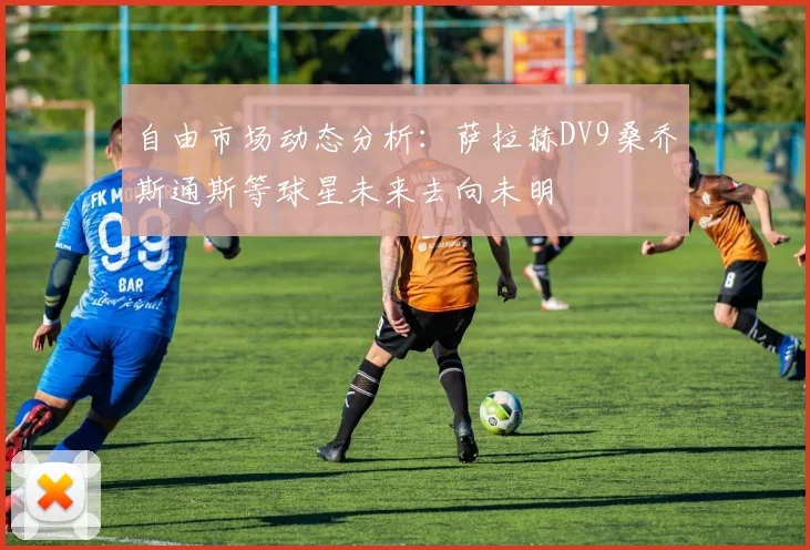 自由市场动态分析：萨拉赫DV9桑乔斯通斯等球星未来去向未明