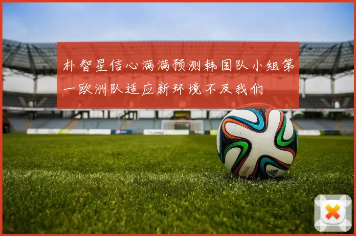 朴智星信心满满预测韩国队小组第一欧洲队适应新环境不及我们