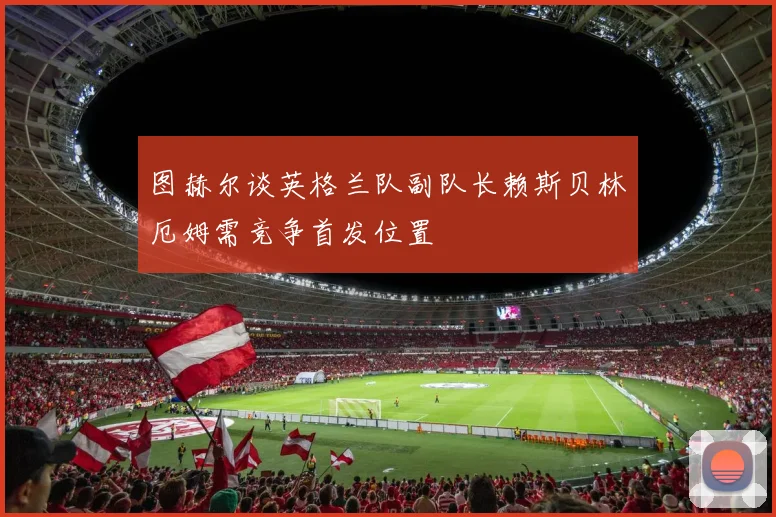 图赫尔谈英格兰队副队长赖斯贝林厄姆需竞争首发位置