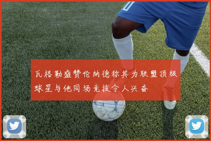 瓦格勒盛赞伦纳德称其为联盟顶级球星与他同场竞技令人兴奋