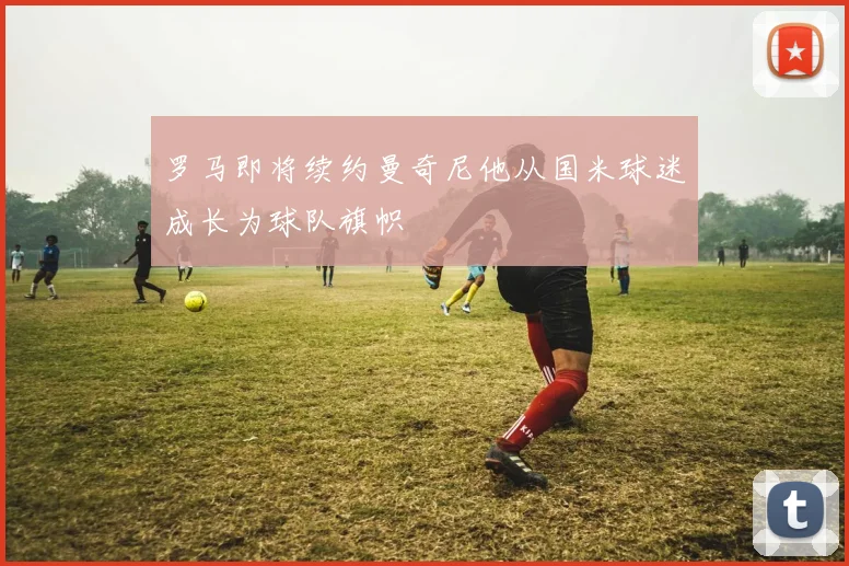 罗马即将续约曼奇尼他从国米球迷成长为球队旗帜