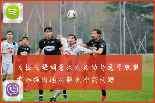 马拉戈强调意大利足协与意甲联盟需加强沟通以解决冲突问题
