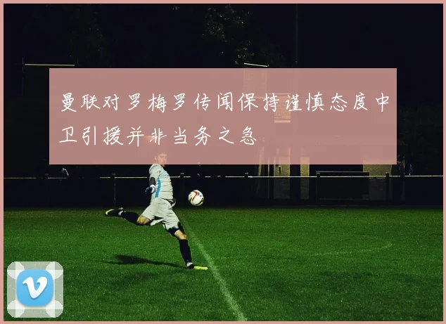 曼联对罗梅罗传闻保持谨慎态度中卫引援并非当务之急