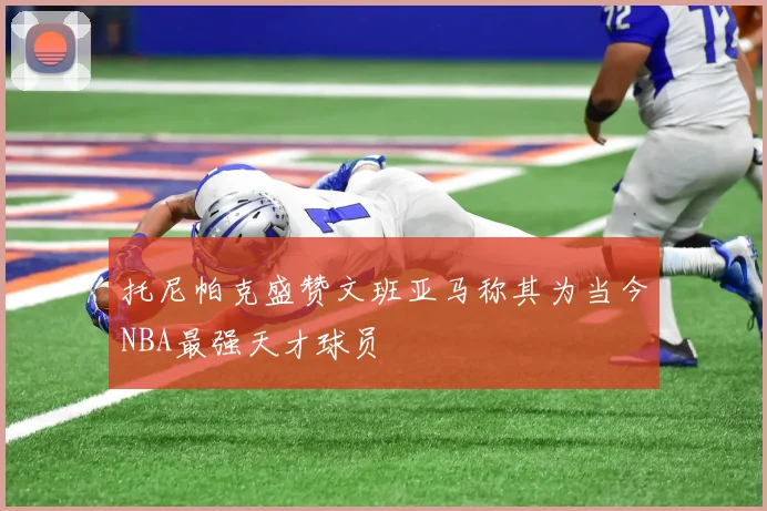 托尼帕克盛赞文班亚马称其为当今NBA最强天才球员