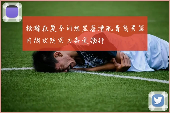 杨瀚森夏季训练显著增肌青岛男篮内线攻防实力备受期待