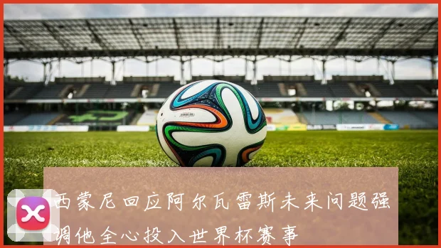 西蒙尼回应阿尔瓦雷斯未来问题强调他全心投入世界杯赛事