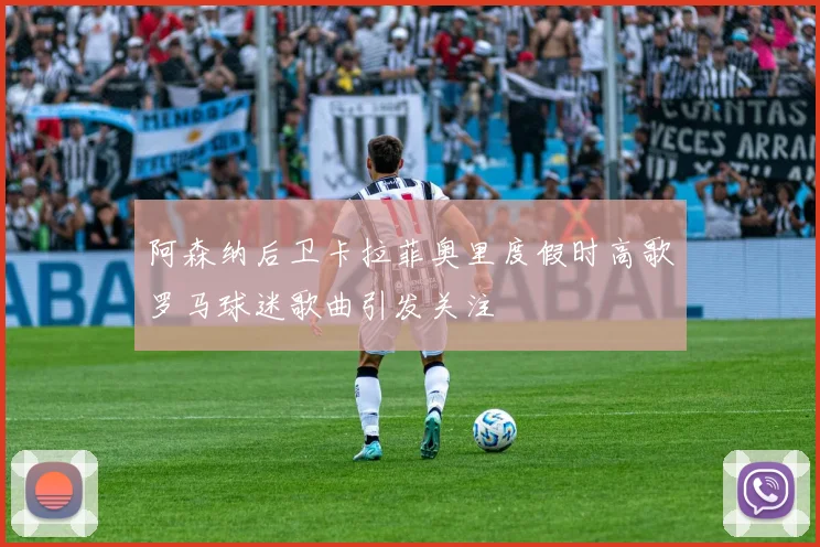 阿森纳后卫卡拉菲奥里度假时高歌罗马球迷歌曲引发关注